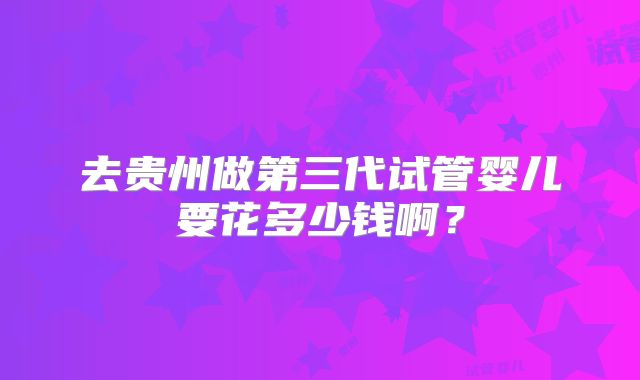 去贵州做第三代试管婴儿要花多少钱啊？