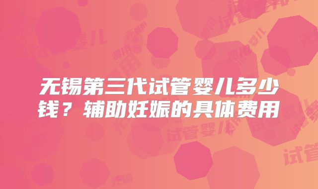 无锡第三代试管婴儿多少钱?辅助妊娠的具体费用