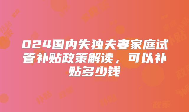 024国内失独夫妻家庭试管补贴政策解读,可以补贴多少钱