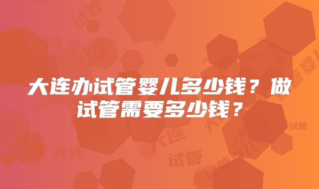 大连办试管婴儿多少钱?做试管需要多少钱?
