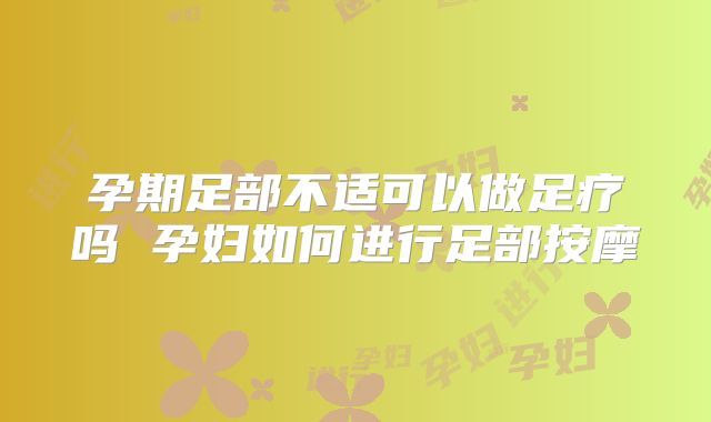 孕期足部不适可以做足疗吗 孕妇如何进行足部按摩