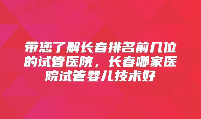 带您了解长春排名前几位的试管医院，长春哪家医院试管婴儿技术好