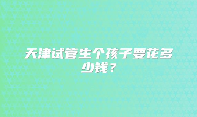 天津试管生个孩子要花多少钱?