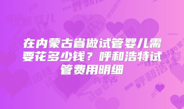 在内蒙古省做试管婴儿需要花多少钱？呼和浩特试管费用明细
