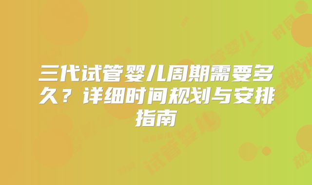 三代试管婴儿周期需要多久？详细时间规划与安排指南