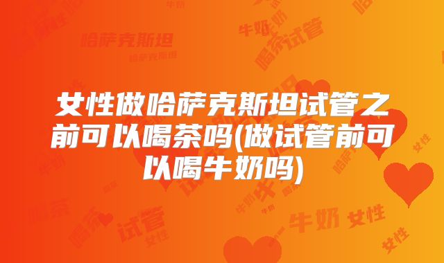 女性做哈萨克斯坦试管之前可以喝茶吗(做试管前可以喝牛奶吗)