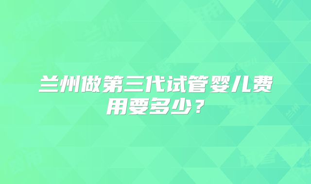 兰州做第三代试管婴儿费用要多少?