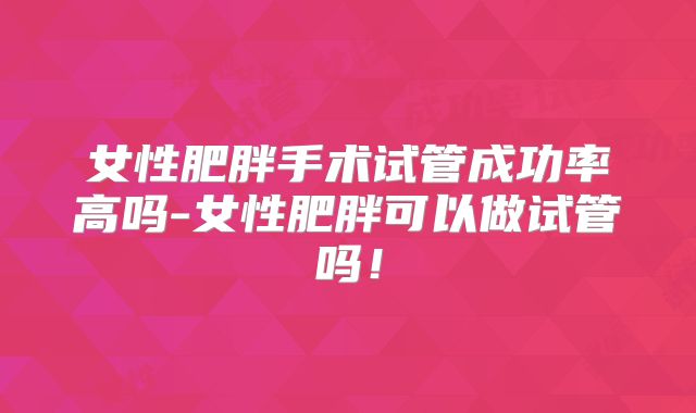 女性肥胖手术试管成功率高吗-女性肥胖可以做试管吗!
