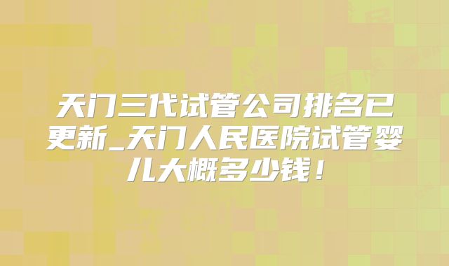 天门三代试管公司排名已更新_天门人民医院试管婴儿大概多少钱！