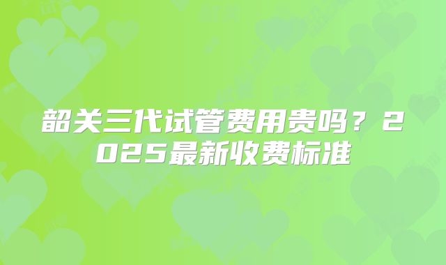 韶关三代试管费用贵吗？2025最新收费标准