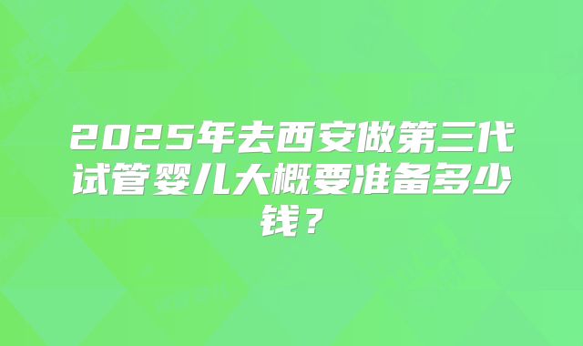 2025年去西安做第三代试管婴儿大概要准备多少钱？