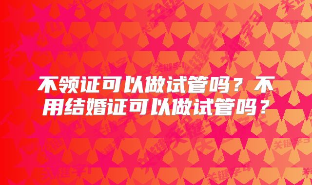 不领证可以做试管吗？不用结婚证可以做试管吗？