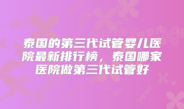 泰国的第三代试管婴儿医院最新排行榜，泰国哪家医院做第三代试管好