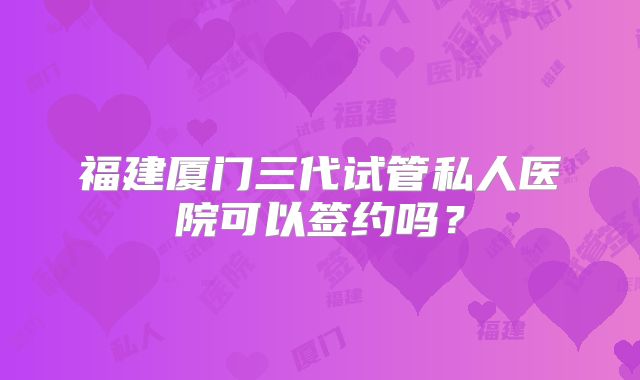 福建厦门三代试管私人医院可以签约吗？