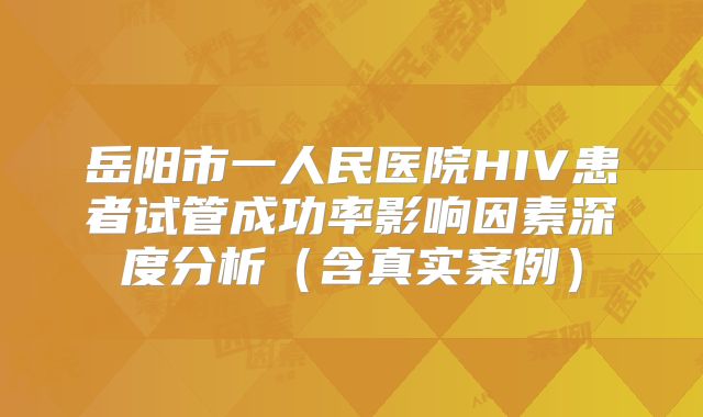 岳阳市一人民医院HIV患者试管成功率影响因素深度分析（含真实案例）