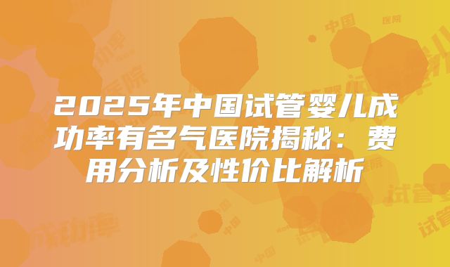 2025年中国试管婴儿成功率有名气医院揭秘:费用分析及性价比解析
