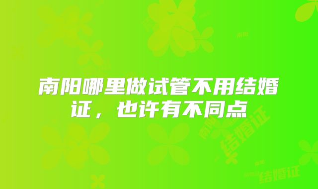 南阳哪里做试管不用结婚证，也许有不同点