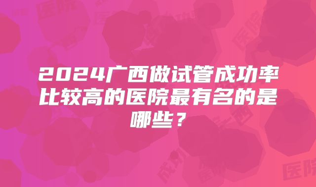 2024广西做试管成功率比较高的医院最有名的是哪些？