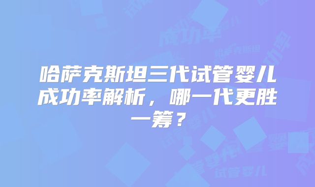 哈萨克斯坦三代试管婴儿成功率解析,哪一代更胜一筹?