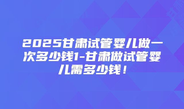 2025甘肃试管婴儿做一次多少钱1-甘肃做试管婴儿需多少钱！