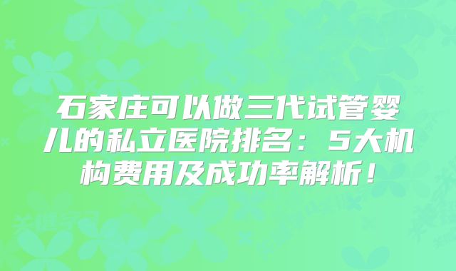 石家庄可以做三代试管婴儿的私立医院排名：5大机构费用及成功率解析！