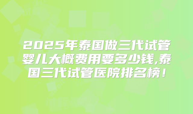 2025年泰国做三代试管婴儿大概费用要多少钱,泰国三代试管医院排名榜!