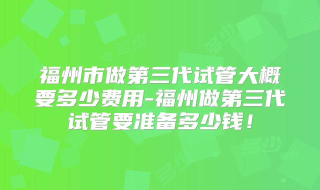 福州市做第三代试管大概要多少费用-福州做第三代试管要准备多少钱！