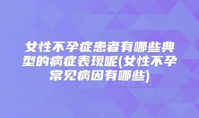 女性不孕症患者有哪些典型的病症表现呢(女性不孕常见病因有哪些)