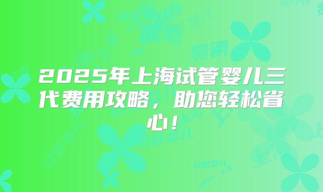 2025年上海试管婴儿三代费用攻略，助您轻松省心！