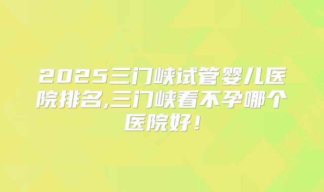 2025三门峡试管婴儿医院排名,三门峡看不孕哪个医院好！