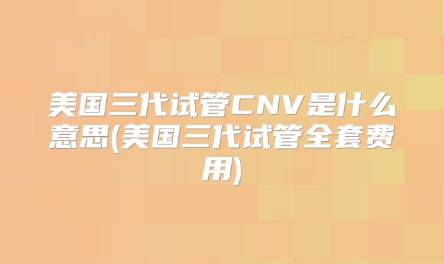 美国三代试管CNV是什么意思(美国三代试管全套费用)