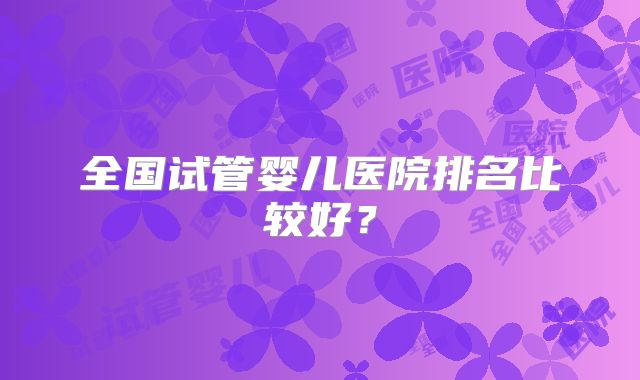 全国试管婴儿医院排名比较好?