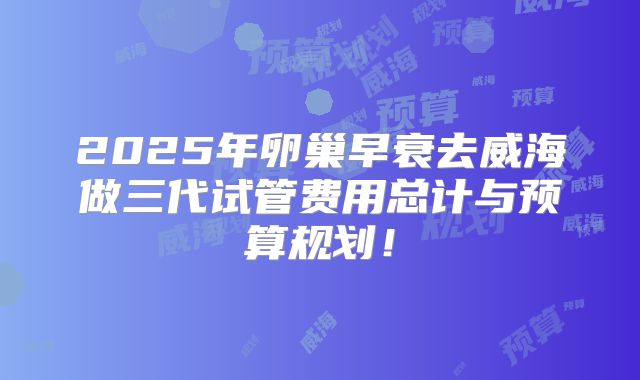 2025年卵巢早衰去威海做三代试管费用总计与预算规划！