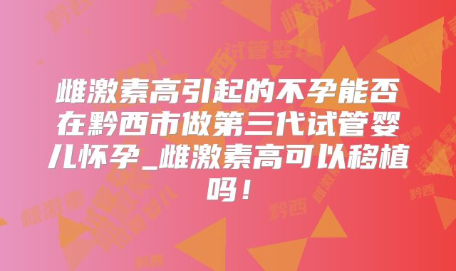 雌激素高引起的不孕能否在黔西市做第三代试管婴儿怀孕_雌激素高可以移植吗！