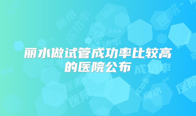 丽水做试管成功率比较高的医院公布