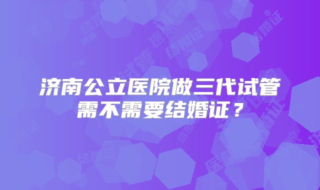 济南公立医院做三代试管需不需要结婚证？