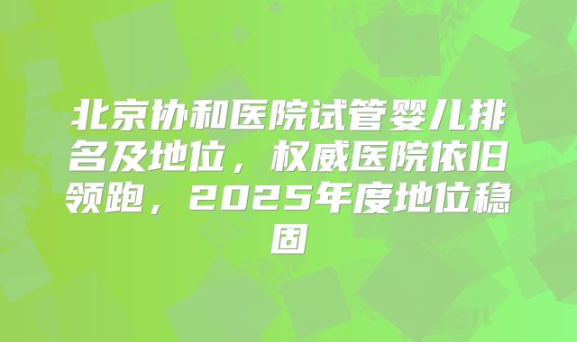 北京协和医院试管婴儿排名及地位，权威医院依旧领跑，2025年度地位稳固