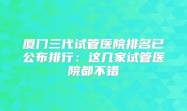 厦门三代试管医院排名已公布排行：这几家试管医院都不错