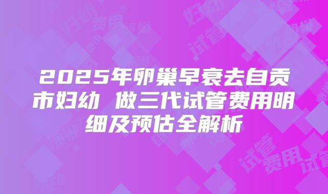 2025年卵巢早衰去自贡市妇幼 做三代试管费用明细及预估全解析