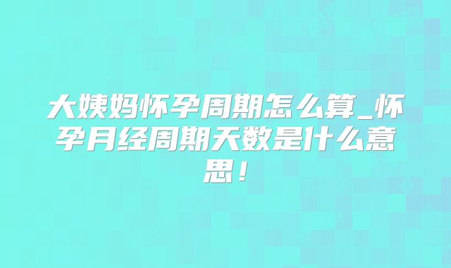 大姨妈怀孕周期怎么算_怀孕月经周期天数是什么意思！