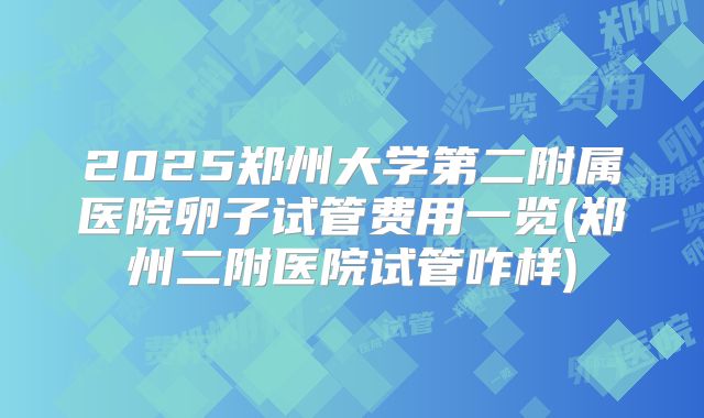 2025郑州大学第二附属医院卵子试管费用一览(郑州二附医院试管咋样)