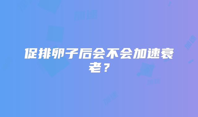 促排卵子后会不会加速衰老？