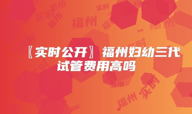 〖实时公开〗福州妇幼三代试管费用高吗
