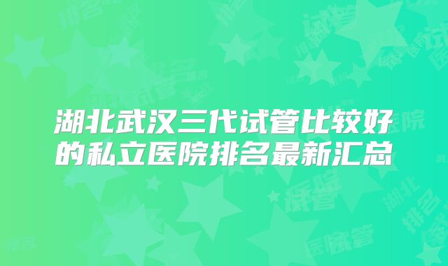 湖北武汉三代试管比较好的私立医院排名最新汇总