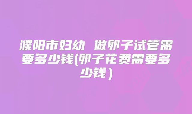 濮阳市妇幼 做卵子试管需要多少钱(卵子花费需要多少钱）