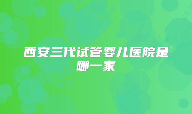 西安三代试管婴儿医院是哪一家