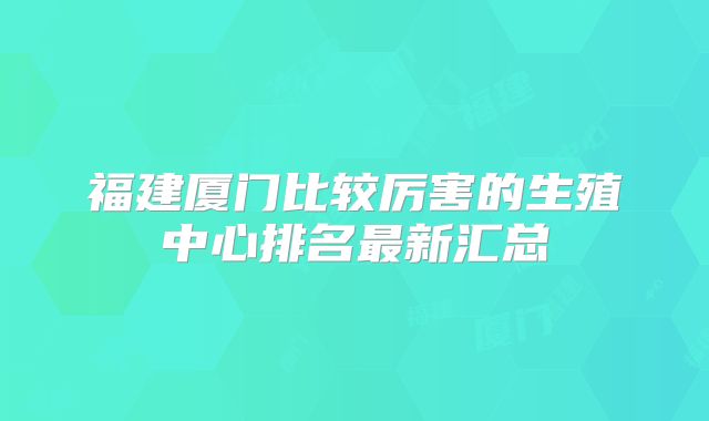 福建厦门比较厉害的生殖中心排名最新汇总