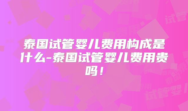 泰国试管婴儿费用构成是什么-泰国试管婴儿费用贵吗！