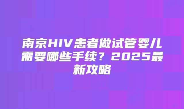 南京HIV患者做试管婴儿需要哪些手续？2025最新攻略