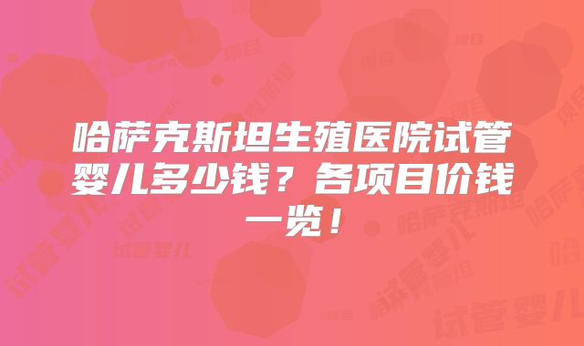 哈萨克斯坦生殖医院试管婴儿多少钱？各项目价钱一览！